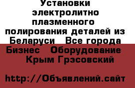 Установки электролитно-плазменного  полирования деталей из Беларуси - Все города Бизнес » Оборудование   . Крым,Грэсовский